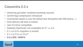 Cassandra 2.2.x
• streaming got better (nodetool bootstrap resume)
• commit logs compression introduced
• incremental repairs is now the default (but still painful with 256 tokens…)
• hints delivery still slow or broken
• new 3.0 driver compatible.
• Datastax OpsCenter not compatible for C* >= 2.2
• 2.1.x to 2.2.x migration is smooth
• 2.1.x to 2.2.x or 3.0.x?
• 2.2.x EOL 10/2016
112
 