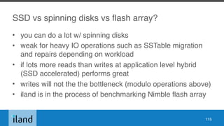 SSD vs spinning disks vs flash array?
• you can do a lot w/ spinning disks
• weak for heavy IO operations such as SSTable migration
and repairs depending on workload
• if lots more reads than writes at application level hybrid
(SSD accelerated) performs great
• writes will not the the bottleneck (modulo operations above)
• iland is in the process of benchmarking Nimble flash array
115
 