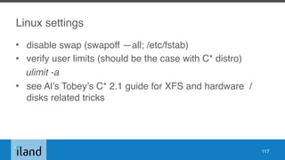 Linux settings
• disable swap (swapoff —all; /etc/fstab)
• verify user limits (should be the case with C* distro)
ulimit -a
• see Al’s Tobey’s C* 2.1 guide for XFS and hardware /
disks related tricks
117
 