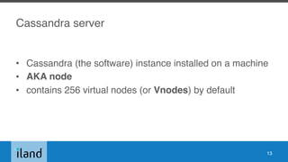 Cassandra server
• Cassandra (the software) instance installed on a machine
• AKA node
• contains 256 virtual nodes (or Vnodes) by default
13
 