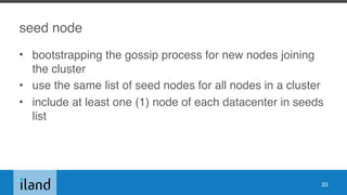 seed node
• bootstrapping the gossip process for new nodes joining
the cluster
• use the same list of seed nodes for all nodes in a cluster
• include at least one (1) node of each datacenter in seeds
list
33
 