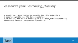 cassandra.yaml: `commitlog_directory`
# commit log. when running on magnetic HDD, this should be a
# separate spindle than the data directories.
# If not set, the default directory is $CASSANDRA_HOME/data/commitlog.
commitlog_directory: /mnt/cassandra/commitlog
40
 