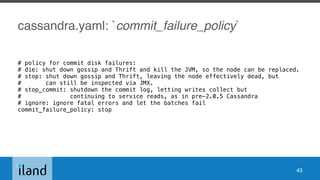 cassandra.yaml: `commit_failure_policy`
# policy for commit disk failures:
# die: shut down gossip and Thrift and kill the JVM, so the node can be replaced.
# stop: shut down gossip and Thrift, leaving the node effectively dead, but
# can still be inspected via JMX.
# stop_commit: shutdown the commit log, letting writes collect but
# continuing to service reads, as in pre-2.0.5 Cassandra
# ignore: ignore fatal errors and let the batches fail
commit_failure_policy: stop
43
 