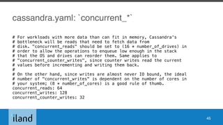 cassandra.yaml: `concurrent_*`
# For workloads with more data than can fit in memory, Cassandra's
# bottleneck will be reads that need to fetch data from
# disk. "concurrent_reads" should be set to (16 * number_of_drives) in
# order to allow the operations to enqueue low enough in the stack
# that the OS and drives can reorder them. Same applies to
# "concurrent_counter_writes", since counter writes read the current
# values before incrementing and writing them back.
#
# On the other hand, since writes are almost never IO bound, the ideal
# number of "concurrent_writes" is dependent on the number of cores in
# your system; (8 * number_of_cores) is a good rule of thumb.
concurrent_reads: 64
concurrent_writes: 128
concurrent_counter_writes: 32
45
 