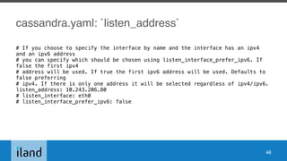 cassandra.yaml: `listen_address`
# If you choose to specify the interface by name and the interface has an ipv4
and an ipv6 address
# you can specify which should be chosen using listen_interface_prefer_ipv6. If
false the first ipv4
# address will be used. If true the first ipv6 address will be used. Defaults to
false preferring
# ipv4. If there is only one address it will be selected regardless of ipv4/ipv6.
listen_address: 10.243.206.80
# listen_interface: eth0
# listen_interface_prefer_ipv6: false
46
 