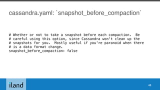 cassandra.yaml: `snapshot_before_compaction`
# Whether or not to take a snapshot before each compaction. Be
# careful using this option, since Cassandra won't clean up the
# snapshots for you. Mostly useful if you're paranoid when there
# is a data format change.
snapshot_before_compaction: false
48
 