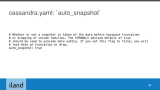 cassandra.yaml: `auto_snapshot`
# Whether or not a snapshot is taken of the data before keyspace truncation
# or dropping of column families. The STRONGLY advised default of true
# should be used to provide data safety. If you set this flag to false, you will
# lose data on truncation or drop.
auto_snapshot: true
49
 