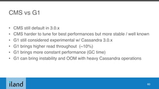 CMS vs G1
• CMS still default in 3.0.x
• CMS harder to tune for best performances but more stable / well known
• G1 still considered experimental w/ Cassandra 3.0.x
• G1 brings higher read throughout (~10%)
• G1 brings more constant performance (GC time)
• G1 can bring instability and OOM with heavy Cassandra operations
60
 