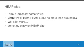 HEAP size
• -Xmx / -Xms: set same value
• CMS: 1/4 of RAM if RAM > 8G; no more than around 8G
• G1: a lot more…
• do not go crazy on HEAP size
61
 