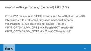 useful settings for any (parallel) GC (1/2)
# The JVM maximum is 8 PGC threads and 1/4 of that for ConcGC.
# Machines with > 10 cores may need additional threads.
# Increase to <= full cores (do not count HT cores).
#JVM_OPTS="$JVM_OPTS -XX:ParallelGCThreads=16"
#JVM_OPTS="$JVM_OPTS -XX:ConcGCThreads=16"
63
 