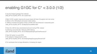 enabling G1GC for C* < 3.0.0 (1/2)
# Use the Hotspot garbage-first collector.
JVM_OPTS="$JVM_OPTS -XX:+UseG1GC"
# Main G1GC tunable: lowering the pause target will lower throughput and vise versa.
# 200ms is the JVM default and lowest viable setting
# 1000ms increases throughput. Keep it smaller than the timeouts in cassandra.yaml.
JVM_OPTS="$JVM_OPTS -XX:MaxGCPauseMillis=500"
# Have the JVM do less remembered set work during STW, instead
# preferring concurrent GC. Reduces p99.9 latency.
JVM_OPTS="$JVM_OPTS -XX:G1RSetUpdatingPauseTimePercent=5"
# Start GC earlier to avoid STW.
# The default in Hotspot 8u40 is 40%.
JVM_OPTS="$JVM_OPTS -XX:InitiatingHeapOccupancyPercent=25"
# For workloads that do large allocations, increasing the region
66
 