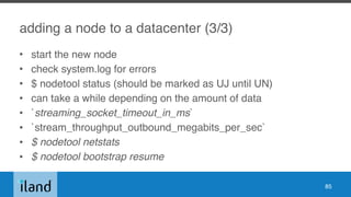 adding a node to a datacenter (3/3)
• start the new node
• check system.log for errors
• $ nodetool status (should be marked as UJ until UN)
• can take a while depending on the amount of data
• `streaming_socket_timeout_in_ms`
• `stream_throughput_outbound_megabits_per_sec`
• $ nodetool netstats
• $ nodetool bootstrap resume
85
 