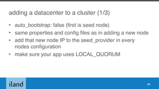 adding a datacenter to a cluster (1/3)
• auto_bootstrap: false (first is seed node)
• same properties and config files as in adding a new node
• add that new node IP to the seed_provider in every
nodes configuration
• make sure your app uses LOCAL_QUORUM
86
 