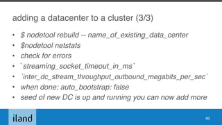 adding a datacenter to a cluster (3/3)
• $ nodetool rebuild -- name_of_existing_data_center
• $nodetool netstats
• check for errors
• `streaming_socket_timeout_in_ms`
• `inter_dc_stream_throughput_outbound_megabits_per_sec`
• when done: auto_bootstrap: false
• seed of new DC is up and running you can now add more
90
 