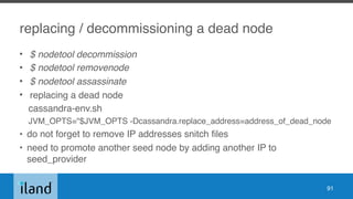 replacing / decommissioning a dead node
• $ nodetool decommission
• $ nodetool removenode
• $ nodetool assassinate
• replacing a dead node
cassandra-env.sh
JVM_OPTS="$JVM_OPTS -Dcassandra.replace_address=address_of_dead_node
• do not forget to remove IP addresses snitch files
• need to promote another seed node by adding another IP to
seed_provider
91
 