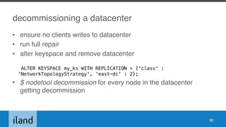 decommissioning a datacenter
• ensure no clients writes to datacenter
• run full repair
• alter keyspace and remove datacenter 
ALTER KEYSPACE my_ks WITH REPLICATION = {'class' :
'NetworkTopologyStrategy', ‘east-dc' : 2};
• $ nodetool decommission for every node in the datacenter
getting decommission
92
 
