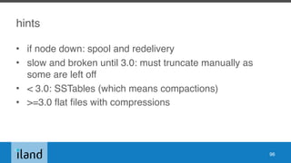 hints
• if node down: spool and redelivery
• slow and broken until 3.0: must truncate manually as
some are left off
• < 3.0: SSTables (which means compactions)
• >=3.0 flat files with compressions
96
 