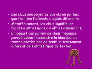 • Les claus són objectes que obren portes,
que faciliten l’entrada a espais diferents.
• Metafòricament, les claus signifiquen
l’accés a altres mons o a altres dimensions.
• En aquest cas parlem de claus màgiques
perquè volem transmetre la idea que els
textos poètics han de tenir un tractament
diferent dels altres tipus de textos.
 