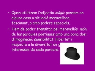 • Quan utilitzem l’adjectiu màgic pensem en
alguna cosa o situació meravellosa,
fascinant, o amb poders especials.
• Hem de poder transitar pel meravellós món
de les paraules poètiques amb una bona dosi
d’imaginació, sensibilitat, llibertat i
respecte a la diversitat de gustos o
interessos de cada persona.
 