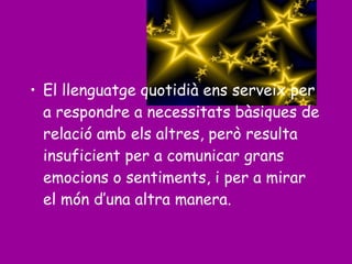 • El llenguatge quotidià ens serveix per
a respondre a necessitats bàsiques de
relació amb els altres, però resulta
insuficient per a comunicar grans
emocions o sentiments, i per a mirar
el món d’una altra manera.
 