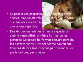 • La poesia ens proporciona un llenguatge més
acurat, amb un alt valor simbòlic i significatiu,
que ens obri noves dimensions expressives per
a ocasions especials.
• Des de ben menuts, nens i nense gaudeixen
amb la musicalitat, el ritme i el joc de les
paraules. La poesia ha format sempre part de
les nostres vides. Des del nostre naixement...
Cançons de bressol, cançons per aprendre les
parts del cos, per a jugar
 