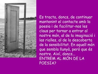 Es tracta, doncs, de continuar
mantenint el contacte amb la
poesia i de facilitar-nos les
claus per tornar a entrar al
nostre món, al de la imaginació i
las rialles, al de la descoberta
de la sensibilitat. En aquell món
que sembla llunyà, però que és
nostre. Així, doncs...
ENTREM AL MÓN DE LA
POESIA?
 