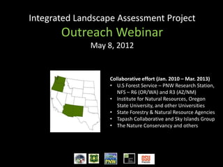 Integrated Landscape Assessment Project
       Outreach Webinar
              May 8, 2012


                   Collaborative effort (Jan. 2010 – Mar. 2013)
                   • U.S Forest Service – PNW Research Station,
                      NFS – R6 (OR/WA) and R3 (AZ/NM)
                   • Institute for Natural Resources, Oregon
                      State University, and other Universities
                   • State Forestry & Natural Resource Agencies
                   • Tapash Collaborative and Sky Islands Group
                   • The Nature Conservancy and others
 