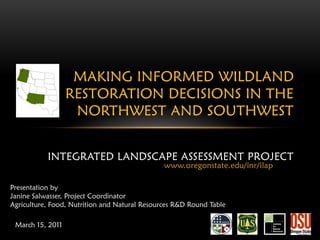 MAKING INFORMED WILDLAND
                  RESTORATION DECISIONS IN THE
                   NORTHWEST AND SOUTHWEST


           INTEGRATED LANDSCAPE ASSESSMENT PROJECT
                                               www.oregonstate.edu/inr/ilap

Presentation by
Janine Salwasser, Project Coordinator
Agriculture, Food, Nutrition and Natural Resources R&D Round Table

 March 15, 2011
 