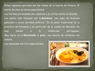 Estas regiones agrícolas son las reinas de la huerta de Francia. El aceite de oliva es otras especialidad. Las hierbas provenzales son célebres y se utiliza mucho la lavanda. Los platos más famosos son la  Bullabesa , una sopa de diversos pescados a veces servidos enteros." Es un plato tradicional de la provincia de Provenza y en particular de la ciudad de Marsella. Es muy similar a la Caldeirada portuguesa. Muy típico es el  Ratatouille o pisto , una mezcla de verduras con tomate.  Las ensaladas son otra especialidad. 