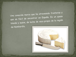 Una conocida marca que ha atravesado fronteras y que es fácil de encontrar en España. Es un queso blando y suave, de leche de vaca propio de la región de Nombardía. 