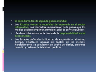 El periodismo tras la segunda guerra mundial Los  Estados vieron la necesidad de intervenir en el sector informativo . Los vencedores aprendieron de la guerra que los medios debían cumplir una función social de servicio público. Se desarrolló entonces la teoría de la  responsabilidad social de los medios. Los Estados defienden la libertad de expresión y, al mismo tiempo, establecen normas de control de los medios. Paralelamente, se convierten en dueño de diarios, emisoras de radio y cadenas de televisión públicas. 