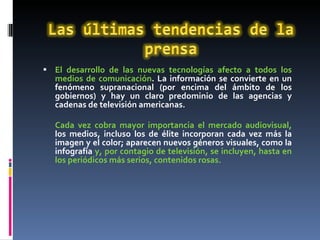 El desarrollo de las nuevas tecnologías afecto a todos los medios de comunicación . La información se convierte en un fenómeno supranacional (por encima del ámbito de los gobiernos) y hay un claro predominio de las agencias y cadenas de televisión americanas. Cada vez cobra mayor importancia el mercado audiovisual,   los medios, incluso los de élite incorporan cada vez más la imagen y el color; aparecen nuevos géneros visuales, como la infografía  y, por contagio de televisión, se incluyen, hasta en los periódicos más serios, contenidos rosas. 