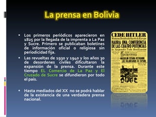 Los primeros periódicos aparecieron en 1825 por la llegada de la imprenta a La Paz y Sucre. Primero se publicaban boletines de información oficial o religiosa sin periodicidad fija.  Las revueltas de 1930 y 1940 y los años 30 de desordenes civiles dificultaron la expansión de la prensa. Durante este tiempo  EL Comercio de La Paz y El Cruzado de Sucre  se difundieron por todo el país.  Hasta mediados del XX  no se podrá hablar de la existencia de una verdadera prensa nacional. 