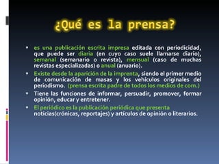 es una publicación escrita impresa  editada con periodicidad, que puede ser  diaria  (en cuyo caso suele llamarse diario),  semanal  (semanario o revista),  mensual  (caso de muchas revistas especializadas) o  anual  (anuario). Existe desde la aparición de la imprenta , siendo el primer medio de comunicación de masas y los vehículos originales del periodismo.  (prensa escrita padre de todos los medios de com.) Tiene las funciones de informar, persuadir, promover, formar opinión, educar y entretener. El periódico es la publicación periódica que presenta  noticias(crónicas, reportajes) y artículos de opinión o literarios.  