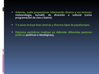 Además, suele proporcionar información diversa a sus lectores : meteorología, bursátil, de diversión o cultural (como programación de cine y teatro). Y a veces incluye tiras cómicas y diversos tipos de pasatiempos .  Distintos periódicos rivalizan en defender diferentes posturas públicas  (políticas o ideológicas);  