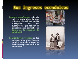 Ingresos económicos , además del precio por ejemplar que cobran a sus lectores y de la suscripción de los suscriptores que reciben el periódico en su domicilio, se  basan en la inserción de publicidad .  Se distribuyen y venden  en los quioscos y en otros lugares propios para ello; a veces se vocean o reparten de forma ambulante. 