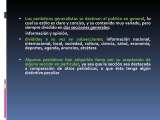 Los periódicos generalistas se destinan al público en general , lo cual su estilo es claro y conciso, y su contenido muy variado, pero siempre dividido en  dos secciones generales :  información y opinión,  divididas a su vez en subsecciones : información nacional, internacional, local, sociedad, cultura, ciencia, salud, economía, deportes, agenda, anuncios, etcétera Algunos periódicos han adquirido fama por su aceptación de alguna sección en particular , ya sea que la sección sea destacada a comparación de otros periódicos, o que ésta tenga algún distintivo peculiar 