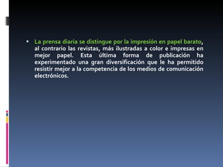 La prensa diaria se distingue por la impresión en papel barato , al contrario las revistas, más ilustradas a color e impresas en mejor papel. Esta última forma de publicación ha experimentado una gran diversificación que le ha permitido resistir mejor a la competencia de los medios de comunicación electrónicos. 
