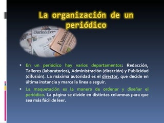 En un periódico hay varios departamentos : Redacción, Talleres (laboratorios), Administración (dirección) y Publicidad (difusión). La máxima autoridad es el  director , que decide en última instancia y marca la línea a seguir.  La maquetación es la manera de ordenar y diseñar el periódico . La página se divide en distintas columnas para que sea más fácil de leer.  