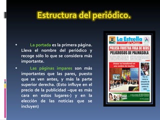 La portada  es la primera página. Lleva el nombre del periódico y recoge sólo lo que se considera más importante.  Las páginas impares  son más importantes que las pares, puesto que se ven antes, y más la parte superior derecha. (Esto influye en el precio de la publicidad –que es más cara en estos lugares-) y en la elección de las noticias que se incluyen) 