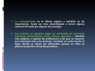 La contraportada  es la última página y también es de importancia. Suele ser más desenfadada e incluir alguna columna firmada por alguien de prestigio. Las noticias se agrupan según su contenido en secciones (nacional, internacional, local, cultura, deportes...)  dándole más páginas y lugares de preferencia a las que se suponen que interesan más a los lectores. También se cuida mucho el lugar donde se sitúan los editoriales porque en ellos se plasma la opinión oficial del periódico. 