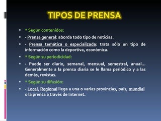 * Según contenidos: -  Prensa general : aborda todo tipo de noticias. -  Prensa temática o especializada : trata sólo un tipo de información como la deportiva, económica. * Según su periodicidad: - Puede ser diario, semanal, mensual, semestral, anual... Generalmente a la prensa diaria se le llama periódico y a las demás, revistas. * Según su difusión: -  Local ,  Regional  llega a una o varias provincias, país,  mundial   o la prensa a través de Internet. 