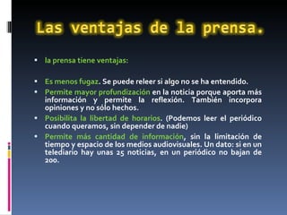 la prensa tiene ventajas: Es menos fugaz . Se puede releer si algo no se ha entendido. Permite mayor profundización  en la noticia porque aporta más información y permite la reflexión. También incorpora opiniones y no sólo hechos. Posibilita la libertad de horarios . (Podemos leer el periódico cuando queramos, sin depender de nadie) Permite más cantidad de información , sin la limitación de tiempo y espacio de los medios audiovisuales. Un dato: si en un telediario hay unas 25 noticias, en un periódico no bajan de 200. 
