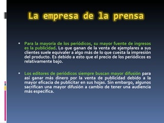 Para la mayoría de los periódicos, su mayor fuente de ingresos es la publicidad . Lo que ganan de la venta de ejemplares a sus clientes suele equivaler a algo más de lo que cuesta la impresión del producto. Es debido a esto que el precio de los periódicos es relativamente bajo. Los editores de periódicos siempre buscan mayor difusión  para así ganar más dinero por la venta de publicidad debido a la mayor eficacia de publicitar en sus hojas. Sin embargo, algunos sacrifican una mayor difusión a cambio de tener una audiencia más específica. 