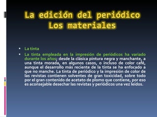 La tinta  La tinta empleada en la impresión de periódicos ha variado durante los años ; desde la clásica pintura negra y manchante, a una tinta morada, en algunos casos, o incluso de color café, aunque el desarrollo más reciente de la tinta se ha enfocado a que no manche. La tinta de periódico y la impresión de color de las revistas contienen solventes de gran toxicidad, sobre todo por el gran contenido de acetato de plomo que contiene, por eso es aconsejable desechar las revistas y periódicos una vez leídos. 