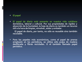 El papel  El papel de diario está presente en nuestra vida cotidiana  doméstica, laboral y cultural. Por sus propiedades de rigidez y absorción de la humedad, la hoja de diario es también un recurso útil a la hora de limpiar, envolver, aislar y embalar.  El papel de diario, por tanto, no sólo es reusable sino también reciclable. Para los papeles más económicos, como el papel de prensa empleado en los periódicos, se utiliza sólo pulpa de madera desfibrada y fibras recicladas. O el también llamado papel periódico. 