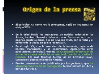 El periódico, tal como hoy lo conocemos, nació en Inglaterra, en el siglo XVIII. En la Edad Media los mercaderes de noticias redactaban los Avisos, también llamados folios a mano. Consistían en cuatro páginas escritas a mano, que no llevaban título, con la fecha y el nombre de la ciudad en que se redactaban.  En el siglo XV, con la invención de la imprenta, dejaron de hacerse manuscritos y se imprimieron. Aparecieron otras publicaciones periódicas nuevas:  los Ocasionales informaban de un hecho excepcional de forma eventual, cuando la ocasión lo requería . Los más famosos fueron los de Cristóbal Colón, contando el descubrimiento de América.  Pronto comenzaron a ser publicados por los gobiernos, que  los utilizaron como medio de propaganda . Tenían formato de libro y portada ilustrada.  