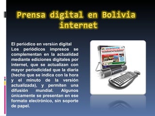 El peri ó dico en versi ó n digital  Los periódicos impresos se complementan en la actualidad mediante ediciones digitales por internet, que se actualizan con mayor periodicidad que la diaria (hecho que se indica con la hora y el minuto de la versión actualizada), y permiten una difusión mundial. Algunos únicamente se presentan en ese formato electrónico, sin soporte de papel. 
