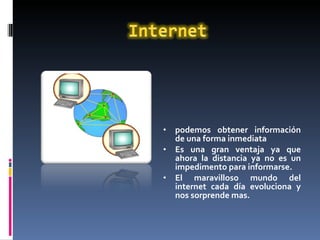 podemos obtener información de una forma inmediata  Es una gran ventaja ya que ahora la distancia ya no es un impedimento para informarse. El maravilloso mundo del internet cada día evoluciona y nos sorprende mas. 