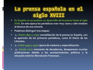 En España no se produce un desarrollo de la prensa hasta el siglo XVIII . En esta época los periódicos eran muy caros y sólo estaban al alcance de una minoría.  Podemos distinguir tres etapas: 1.-  Entre 1837 y 1750 : consolidación de la prensa en España, con la aparición de los primeros periódicos, como El Diario de los Literatos. 2.-  Entre 1950 y 1970 : época de madurez y especialización. 3.-  Desde 1770 : momento de decadencia, desaparecen muchas publicaciones debido a los acontecimientos políticos y la situación exterior (Revolución Francesa) . 